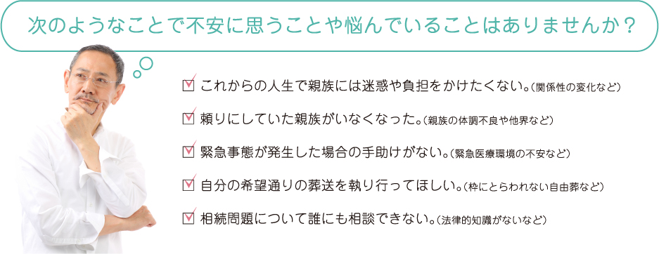 次のようなことで不安に思うことや悩んでいることはありませんか？□ これからの人生で親族には迷惑や負担をかけたくない。（関係性の変化など）□ 頼りにしていた親族がいなくなった。（親族の体調不良や他界など）□ 緊急事態が発生した場合の手助けがない。（緊急医療環境の不安など）□ 自分の希望通りの葬送を執り行ってほしい。（枠にとらわれない自由葬など）□ 相続問題について誰にも相談できない。（法律的知識がないなど）