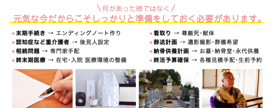 何かあった時ではなく元気な今だからこそしっかりと準備をしておく必要があります。● 末期手続き → エンディングノート作り● 認知症など重介護者 → 後見人設定● 相続問題 → 専門家手配● 終末期医療 → 在宅・入院 医療環境の整備● 看取り → 尊厳死・献体● 葬送計画 → 遺影撮影・葬儀希望● 納骨供養計画 → お墓・納骨堂・永代供養● 終活予算確保 → 各種見積手配・生前予約